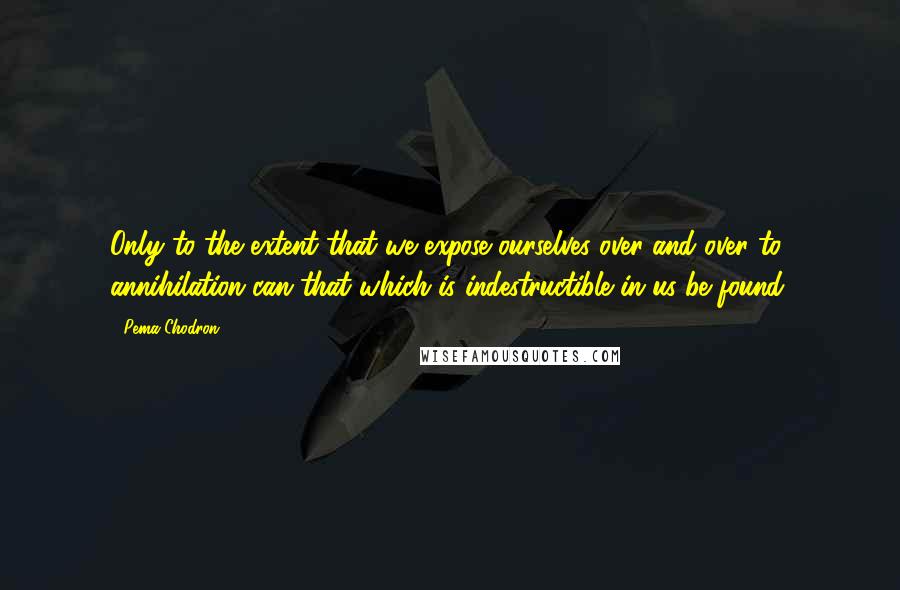 Pema Chodron Quotes: Only to the extent that we expose ourselves over and over to annihilation can that which is indestructible in us be found.