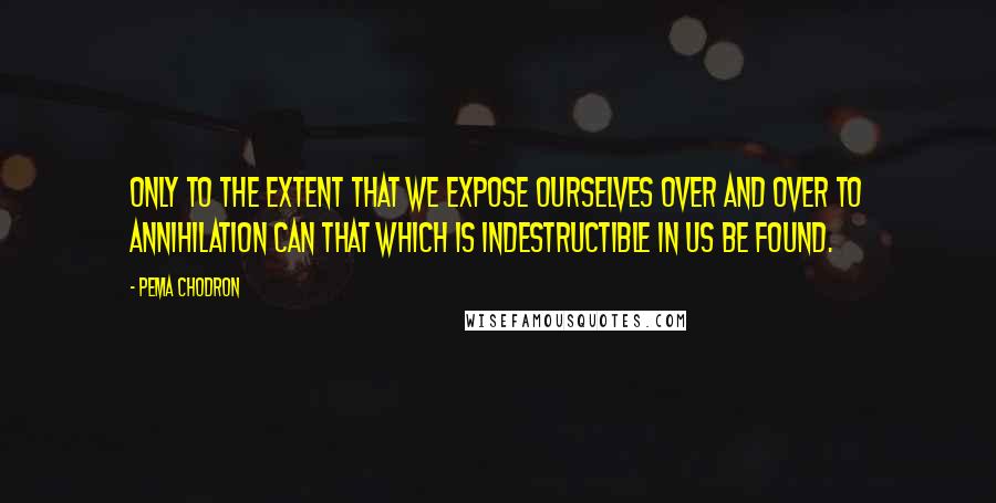 Pema Chodron Quotes: Only to the extent that we expose ourselves over and over to annihilation can that which is indestructible in us be found.