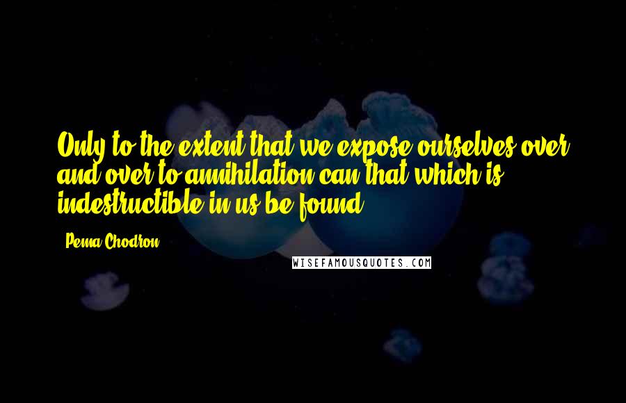 Pema Chodron Quotes: Only to the extent that we expose ourselves over and over to annihilation can that which is indestructible in us be found.