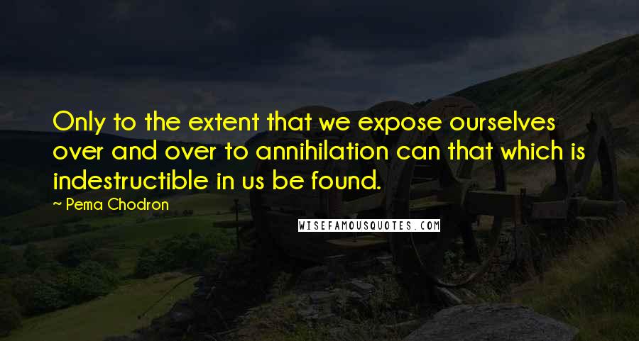 Pema Chodron Quotes: Only to the extent that we expose ourselves over and over to annihilation can that which is indestructible in us be found.