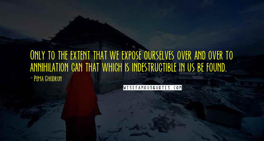 Pema Chodron Quotes: Only to the extent that we expose ourselves over and over to annihilation can that which is indestructible in us be found.