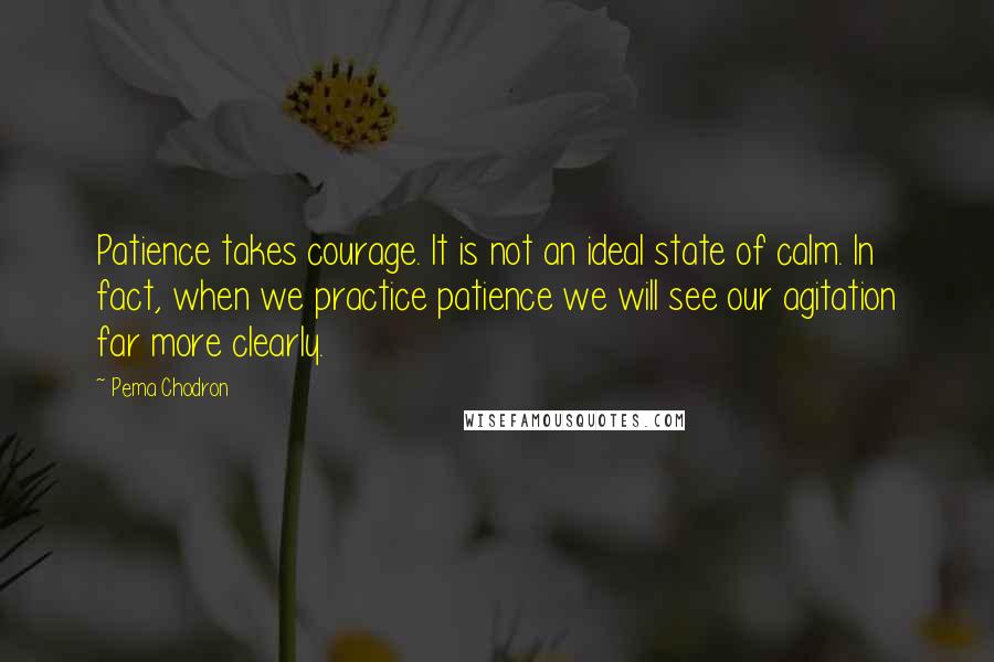 Pema Chodron Quotes: Patience takes courage. It is not an ideal state of calm. In fact, when we practice patience we will see our agitation far more clearly.