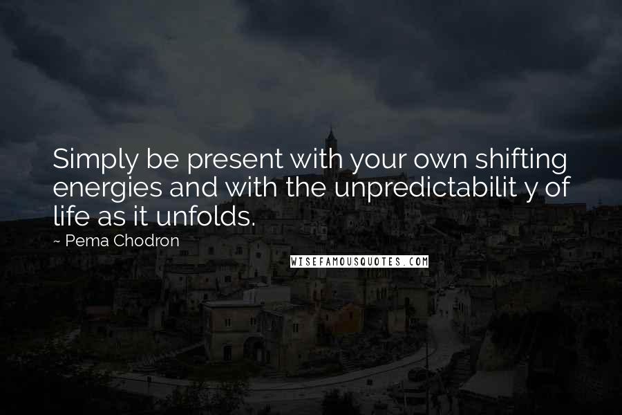 Pema Chodron Quotes: Simply be present with your own shifting energies and with the unpredictabilit y of life as it unfolds.