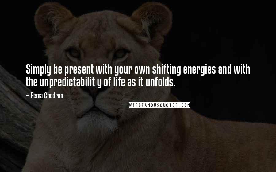 Pema Chodron Quotes: Simply be present with your own shifting energies and with the unpredictabilit y of life as it unfolds.