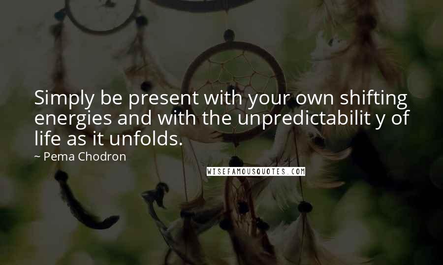 Pema Chodron Quotes: Simply be present with your own shifting energies and with the unpredictabilit y of life as it unfolds.