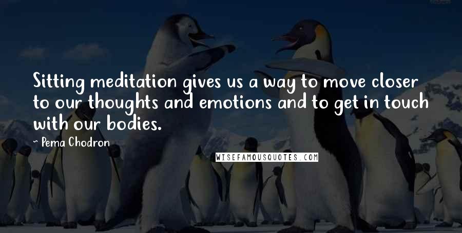 Pema Chodron Quotes: Sitting meditation gives us a way to move closer to our thoughts and emotions and to get in touch with our bodies.