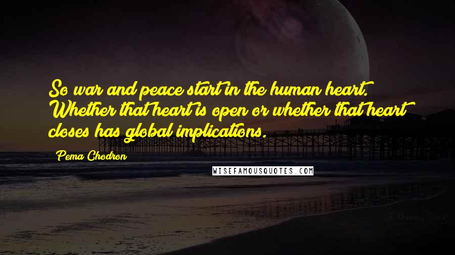 Pema Chodron Quotes: So war and peace start in the human heart. Whether that heart is open or whether that heart closes has global implications.