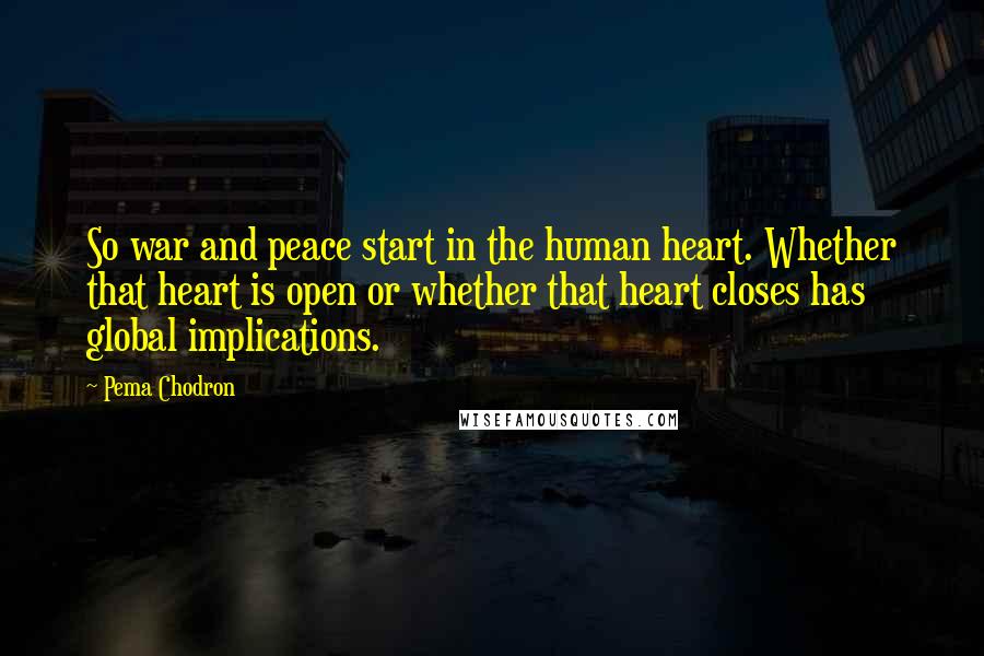 Pema Chodron Quotes: So war and peace start in the human heart. Whether that heart is open or whether that heart closes has global implications.