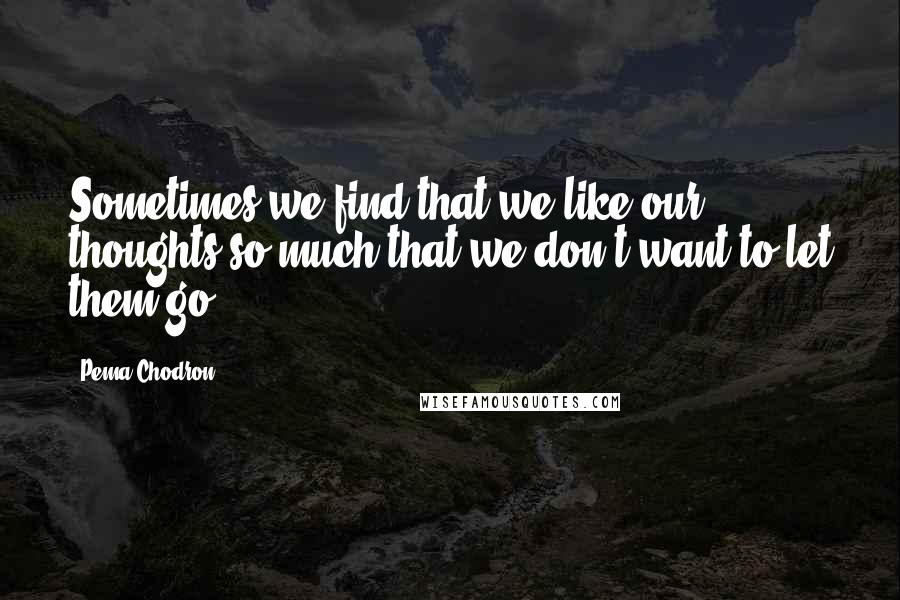 Pema Chodron Quotes: Sometimes we find that we like our thoughts so much that we don't want to let them go.