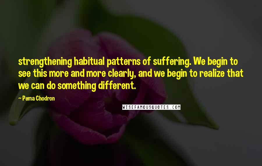Pema Chodron Quotes: strengthening habitual patterns of suffering. We begin to see this more and more clearly, and we begin to realize that we can do something different.