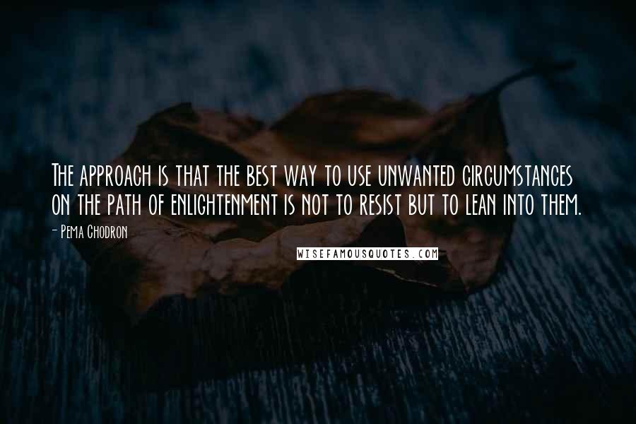 Pema Chodron Quotes: The approach is that the best way to use unwanted circumstances on the path of enlightenment is not to resist but to lean into them.