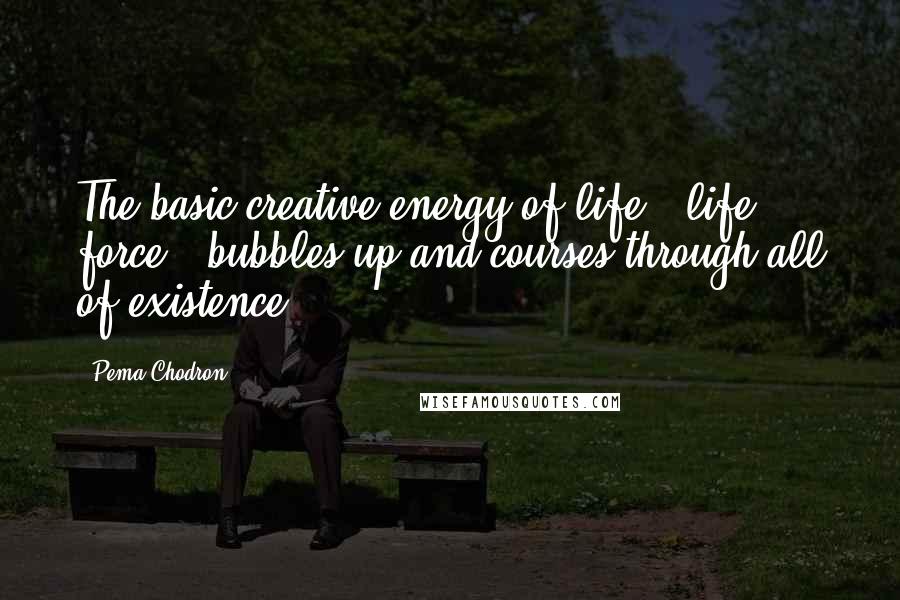Pema Chodron Quotes: The basic creative energy of life - life force - bubbles up and courses through all of existence