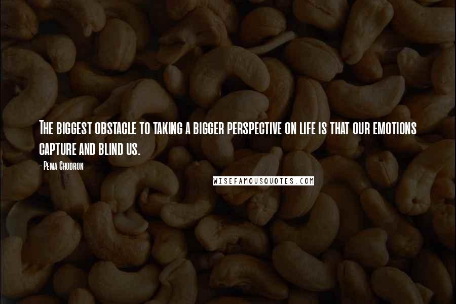 Pema Chodron Quotes: The biggest obstacle to taking a bigger perspective on life is that our emotions capture and blind us.