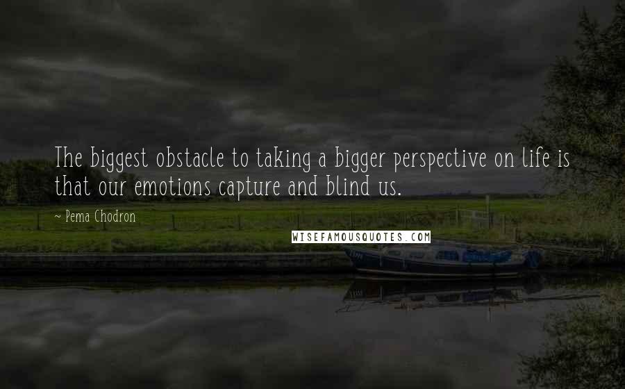 Pema Chodron Quotes: The biggest obstacle to taking a bigger perspective on life is that our emotions capture and blind us.