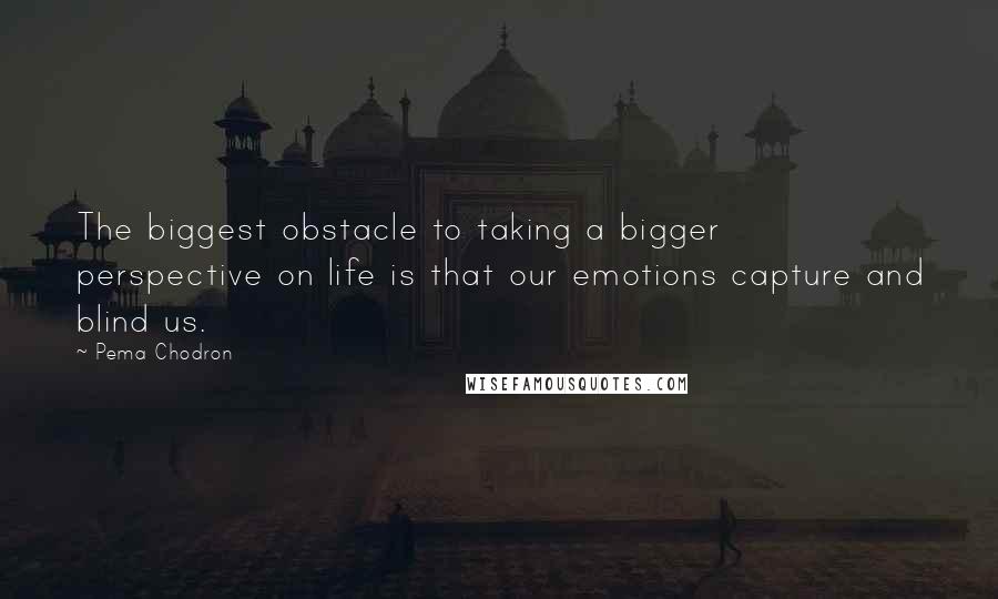 Pema Chodron Quotes: The biggest obstacle to taking a bigger perspective on life is that our emotions capture and blind us.