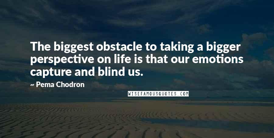 Pema Chodron Quotes: The biggest obstacle to taking a bigger perspective on life is that our emotions capture and blind us.