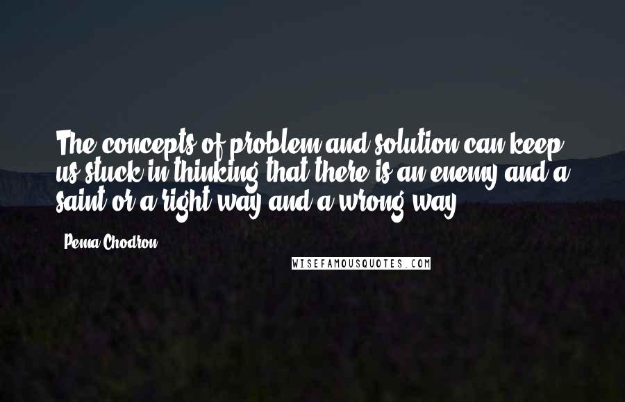 Pema Chodron Quotes: The concepts of problem and solution can keep us stuck in thinking that there is an enemy and a saint or a right way and a wrong way.