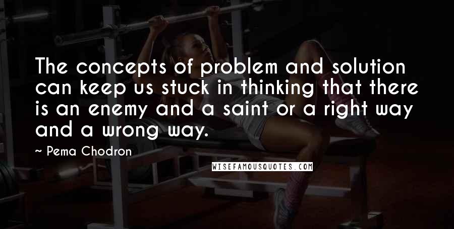 Pema Chodron Quotes: The concepts of problem and solution can keep us stuck in thinking that there is an enemy and a saint or a right way and a wrong way.