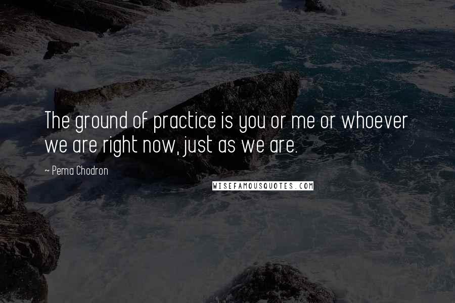 Pema Chodron Quotes: The ground of practice is you or me or whoever we are right now, just as we are.