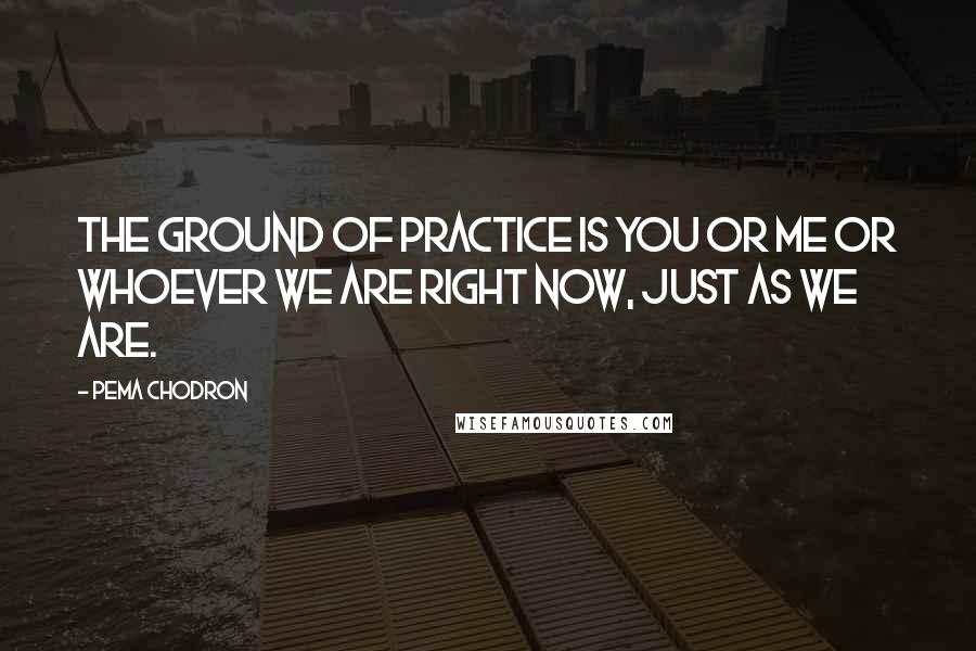 Pema Chodron Quotes: The ground of practice is you or me or whoever we are right now, just as we are.