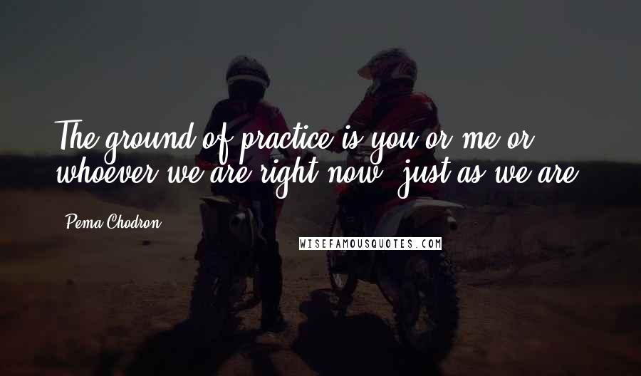 Pema Chodron Quotes: The ground of practice is you or me or whoever we are right now, just as we are.