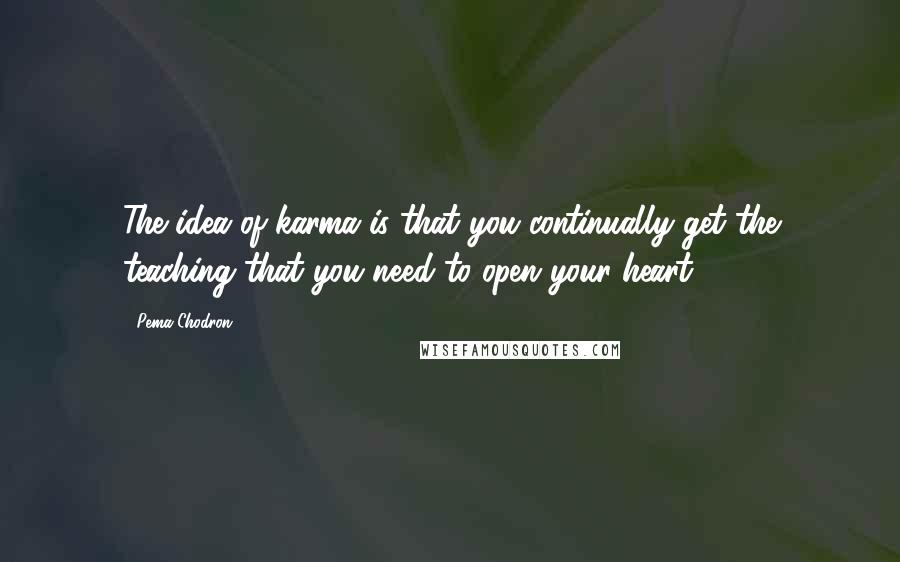 Pema Chodron Quotes: The idea of karma is that you continually get the teaching that you need to open your heart.