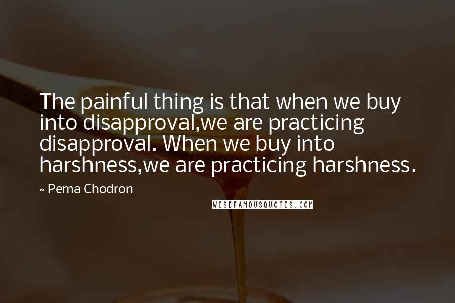 Pema Chodron Quotes: The painful thing is that when we buy into disapproval,we are practicing disapproval. When we buy into harshness,we are practicing harshness.