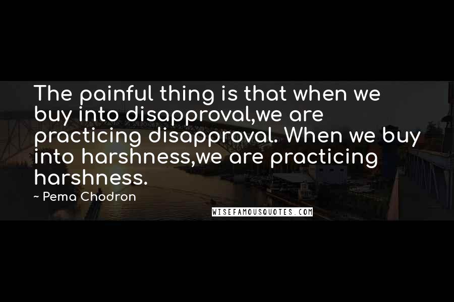 Pema Chodron Quotes: The painful thing is that when we buy into disapproval,we are practicing disapproval. When we buy into harshness,we are practicing harshness.