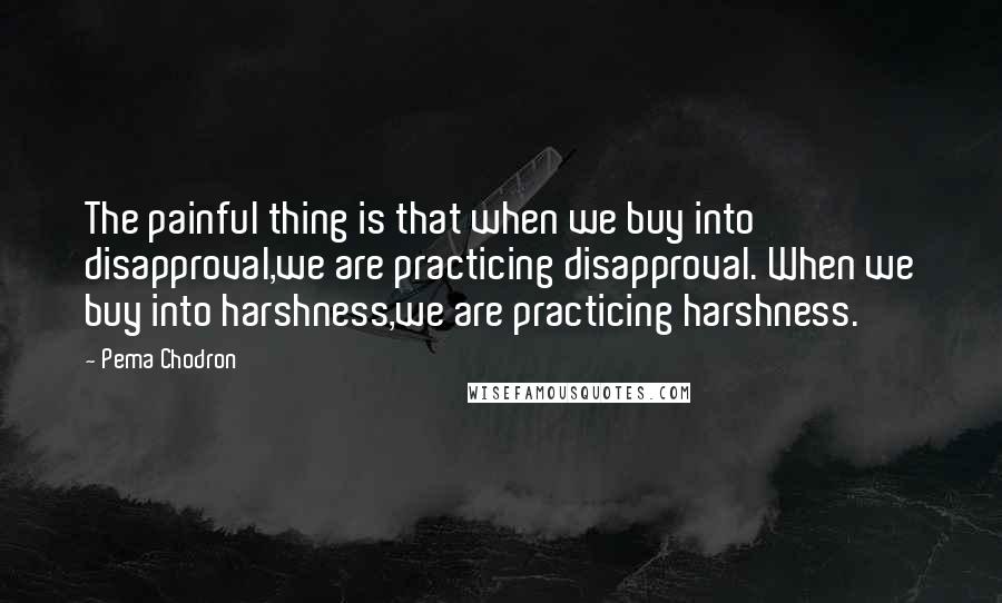 Pema Chodron Quotes: The painful thing is that when we buy into disapproval,we are practicing disapproval. When we buy into harshness,we are practicing harshness.