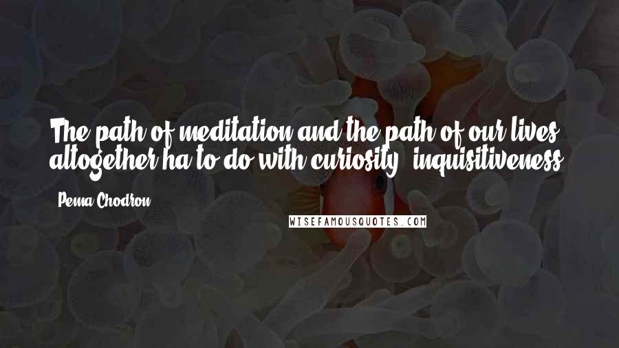 Pema Chodron Quotes: The path of meditation and the path of our lives altogether ha to do with curiosity, inquisitiveness.