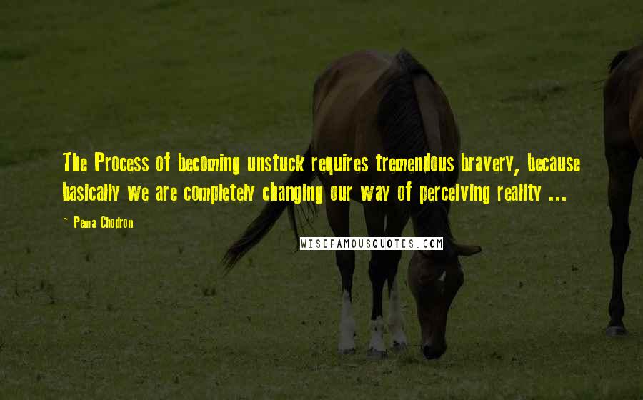 Pema Chodron Quotes: The Process of becoming unstuck requires tremendous bravery, because basically we are completely changing our way of perceiving reality ...