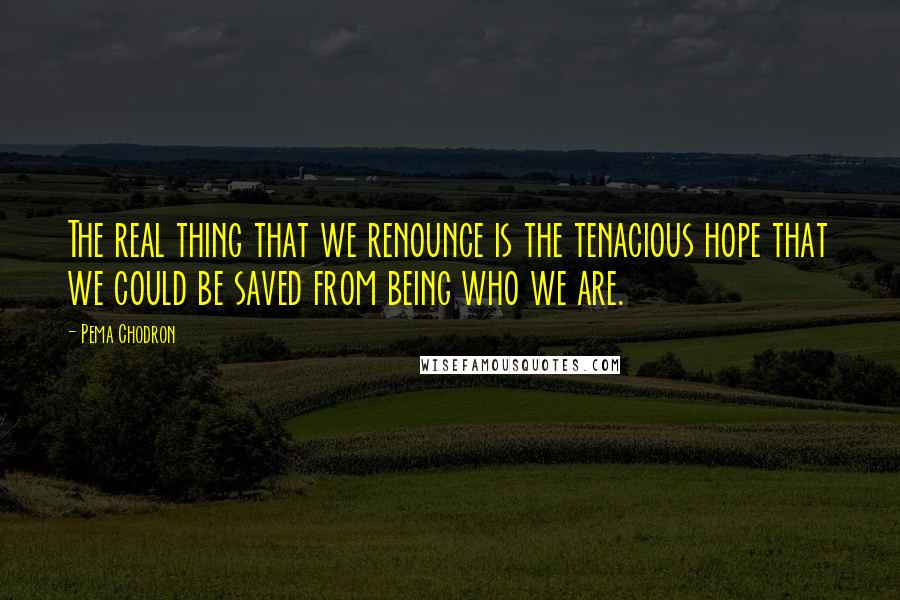 Pema Chodron Quotes: The real thing that we renounce is the tenacious hope that we could be saved from being who we are.