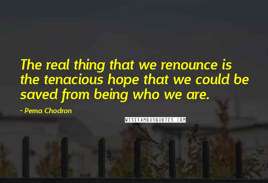 Pema Chodron Quotes: The real thing that we renounce is the tenacious hope that we could be saved from being who we are.