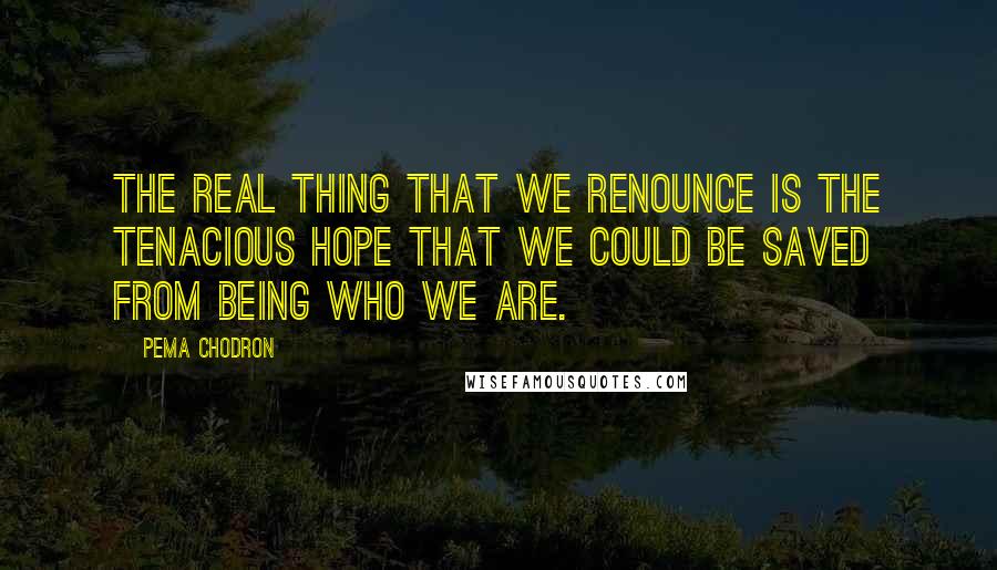 Pema Chodron Quotes: The real thing that we renounce is the tenacious hope that we could be saved from being who we are.