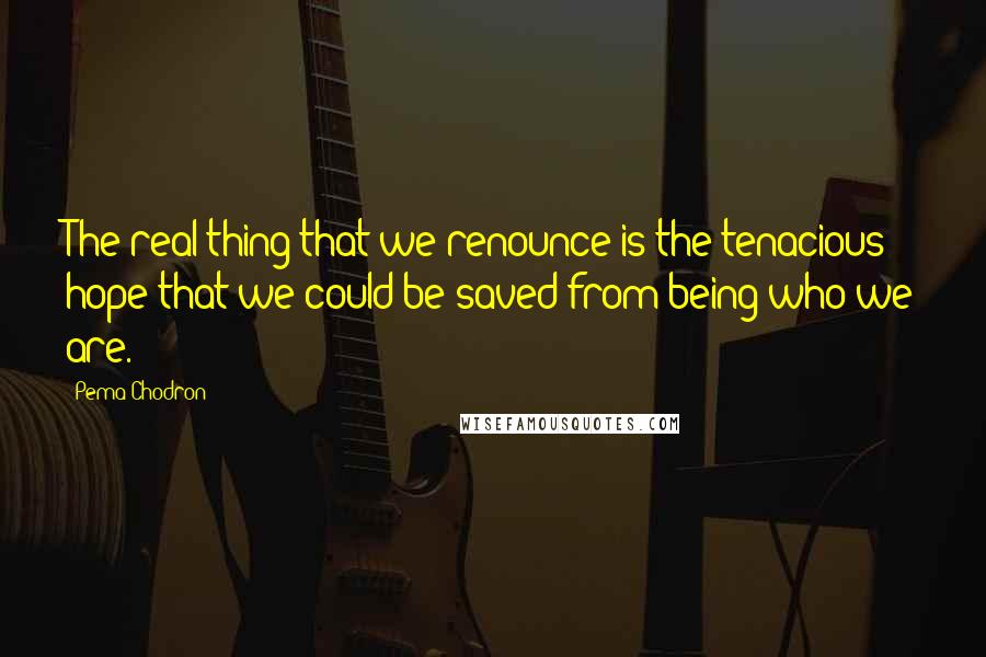 Pema Chodron Quotes: The real thing that we renounce is the tenacious hope that we could be saved from being who we are.