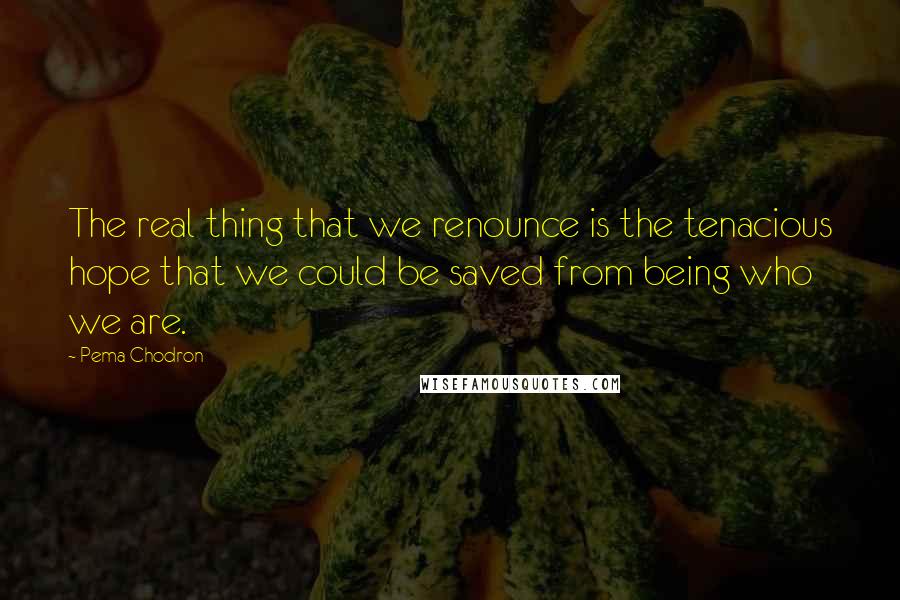 Pema Chodron Quotes: The real thing that we renounce is the tenacious hope that we could be saved from being who we are.