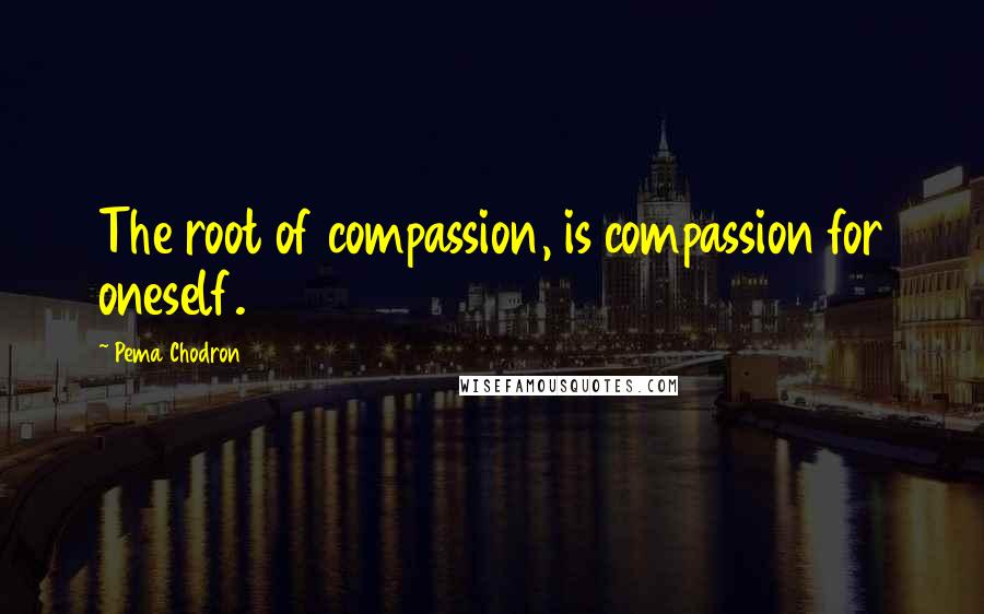 Pema Chodron Quotes: The root of compassion, is compassion for oneself.