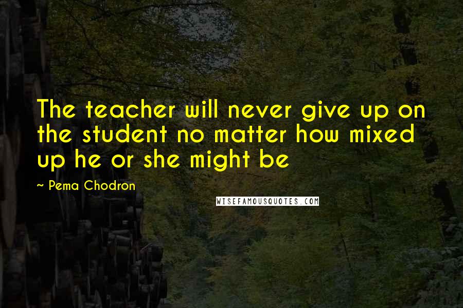 Pema Chodron Quotes: The teacher will never give up on the student no matter how mixed up he or she might be