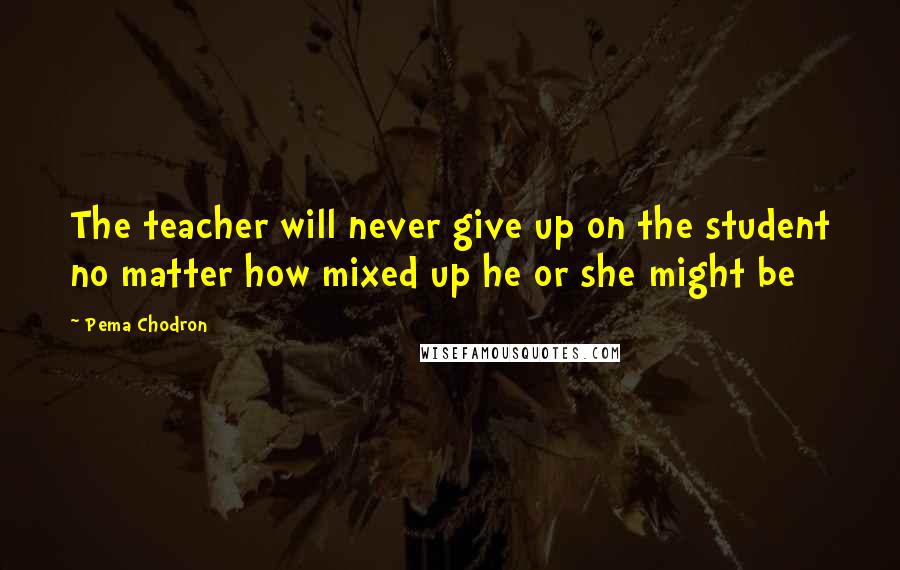 Pema Chodron Quotes: The teacher will never give up on the student no matter how mixed up he or she might be