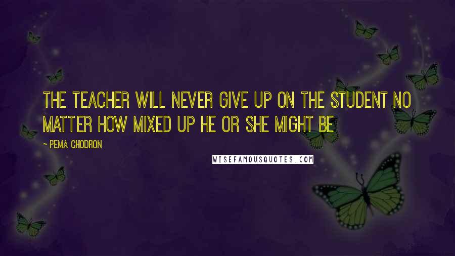 Pema Chodron Quotes: The teacher will never give up on the student no matter how mixed up he or she might be