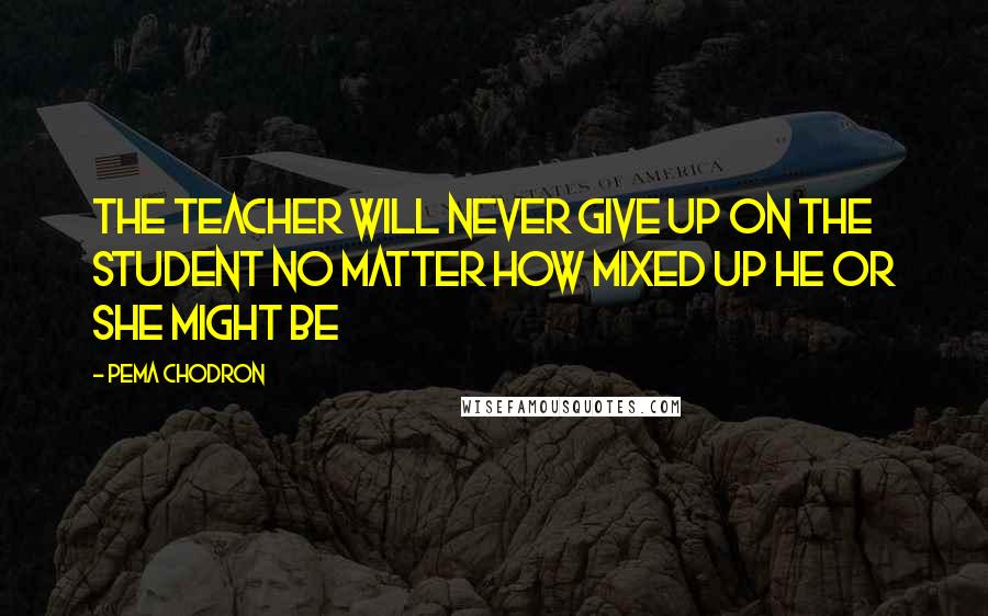 Pema Chodron Quotes: The teacher will never give up on the student no matter how mixed up he or she might be