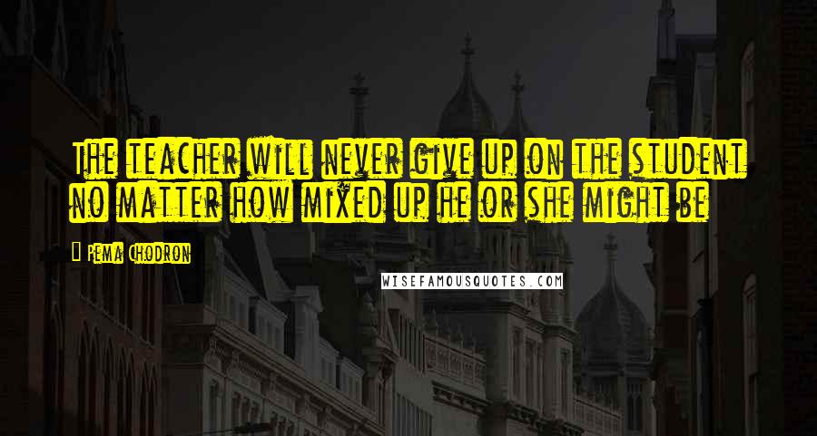 Pema Chodron Quotes: The teacher will never give up on the student no matter how mixed up he or she might be