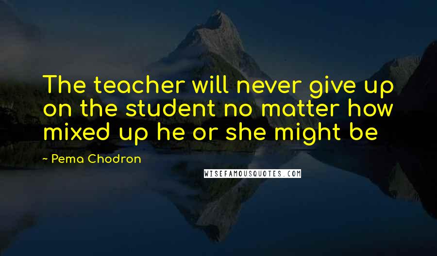 Pema Chodron Quotes: The teacher will never give up on the student no matter how mixed up he or she might be