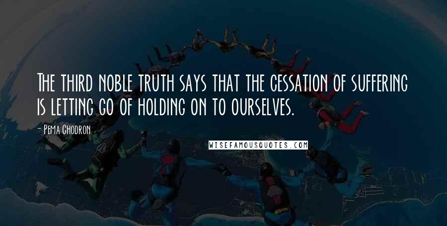 Pema Chodron Quotes: The third noble truth says that the cessation of suffering is letting go of holding on to ourselves.