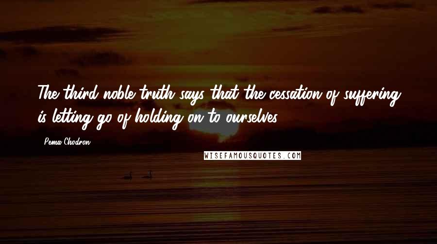 Pema Chodron Quotes: The third noble truth says that the cessation of suffering is letting go of holding on to ourselves.