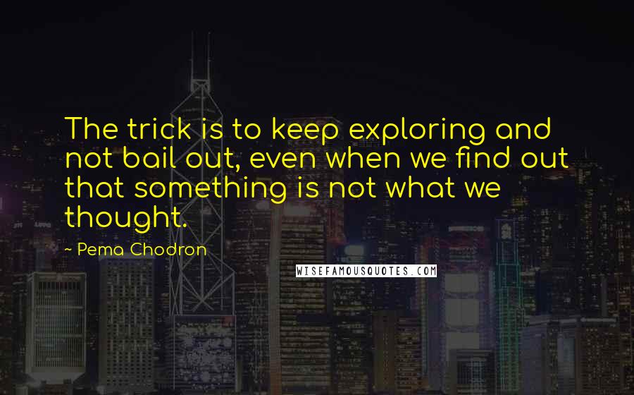 Pema Chodron Quotes: The trick is to keep exploring and not bail out, even when we find out that something is not what we thought.