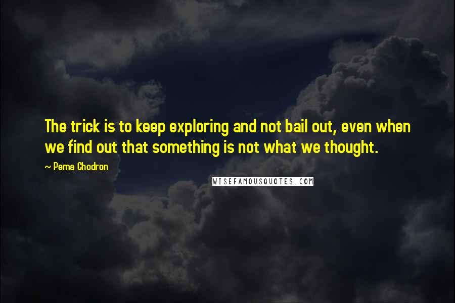 Pema Chodron Quotes: The trick is to keep exploring and not bail out, even when we find out that something is not what we thought.