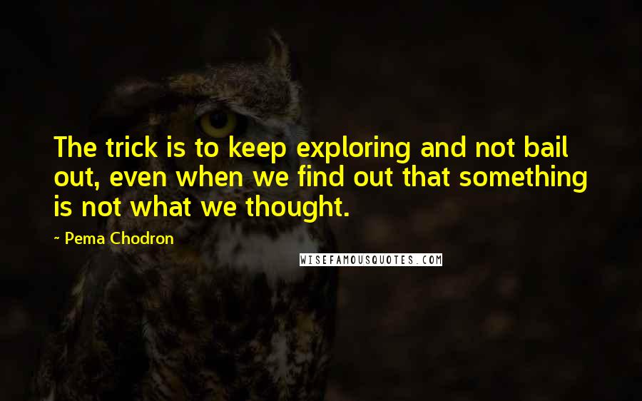 Pema Chodron Quotes: The trick is to keep exploring and not bail out, even when we find out that something is not what we thought.