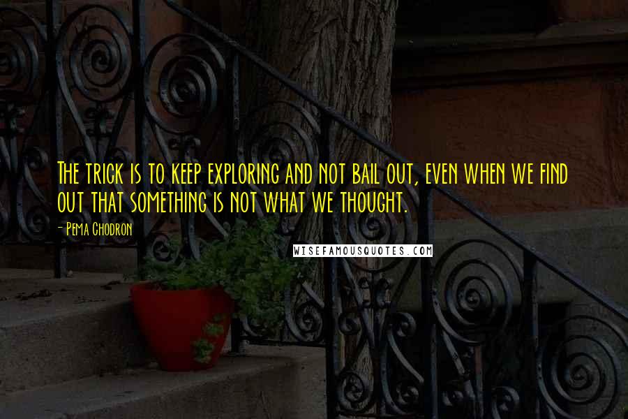 Pema Chodron Quotes: The trick is to keep exploring and not bail out, even when we find out that something is not what we thought.