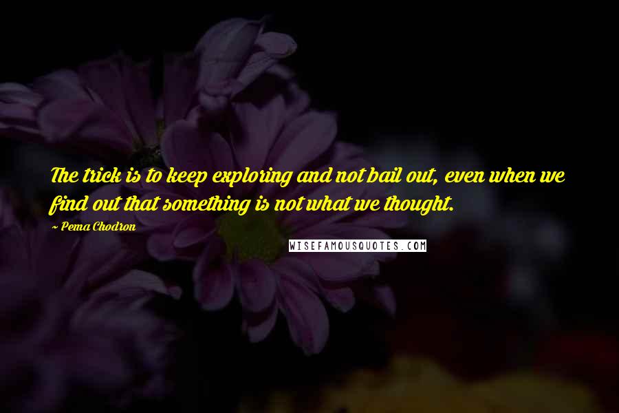 Pema Chodron Quotes: The trick is to keep exploring and not bail out, even when we find out that something is not what we thought.